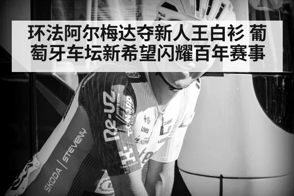环法阿尔梅达夺新人王白衫 葡萄牙车坛新希望闪耀百年赛事