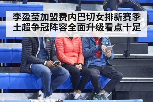 李盈莹加盟费内巴切女排新赛季土超争冠阵容全面升级看点十足