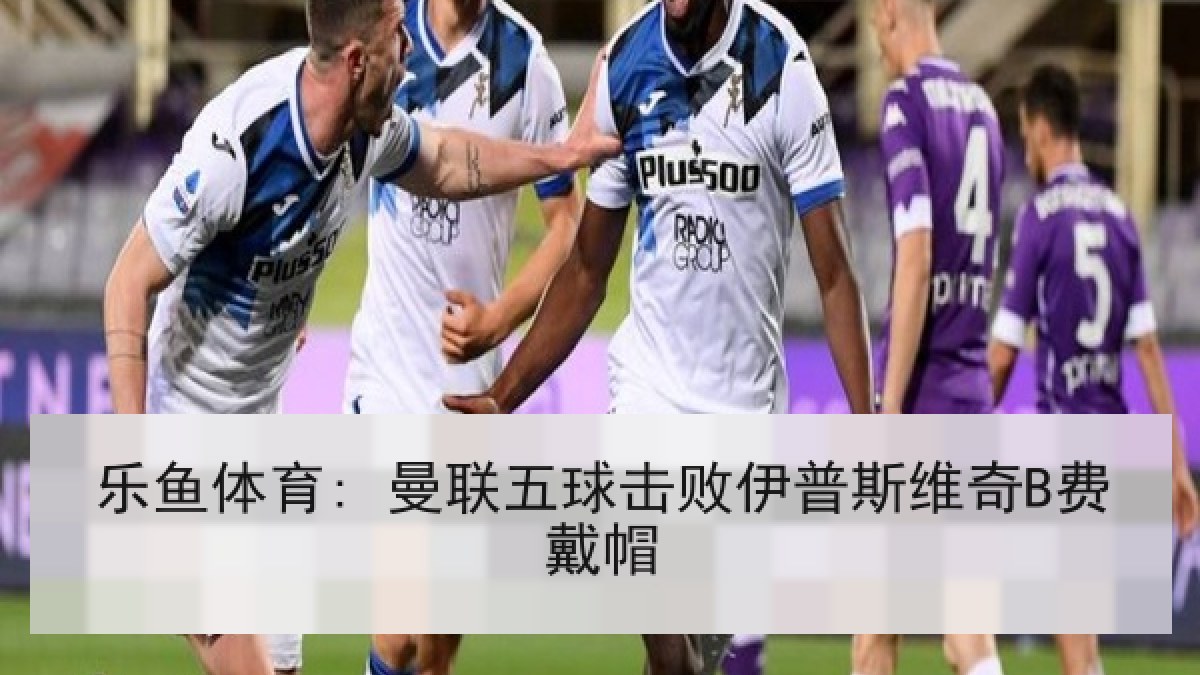 乐鱼体育: 曼联五球击败伊普斯维奇B费戴帽 乐鱼体育: 曼联五球击败伊普斯维奇B费戴帽