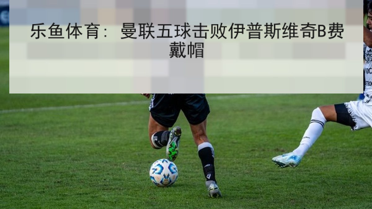 乐鱼体育: 曼联五球击败伊普斯维奇B费戴帽