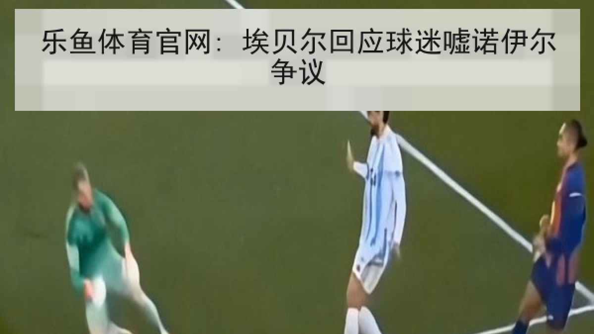 乐鱼体育官网: 埃贝尔回应球迷嘘诺伊尔争议