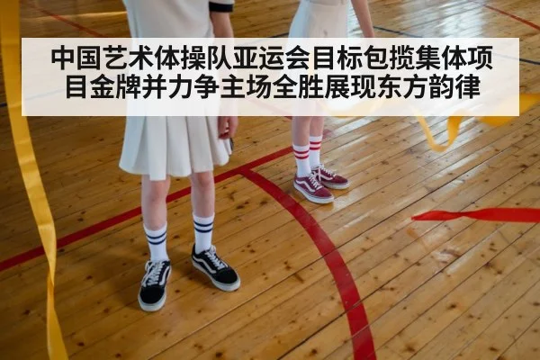 中国艺术体操队亚运会目标包揽集体项目金牌并力争主场全胜展现东方韵律